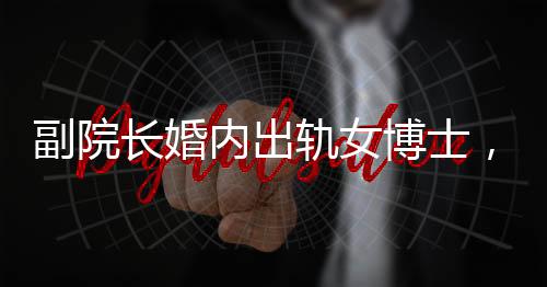 副院長婚內(nèi)出軌女博士，辦公室被查封，一起聚焦倫理道德與學術(shù)秩序的雙重風暴