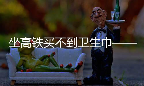 坐高鐵買不到衛(wèi)生巾——女性旅途中的尷尬與需求關(guān)注