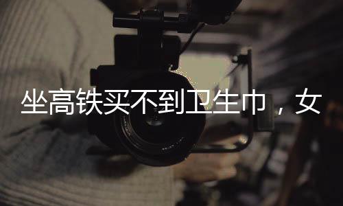 坐高鐵買不到衛(wèi)生巾，女性旅途中的尷尬與需求關(guān)注