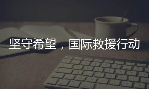 堅守希望，國際救援行動即將抵達中國