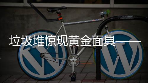 垃圾堆驚現(xiàn)黃金面具——揭秘歷史遺珍的意外發(fā)現(xiàn)之旅
