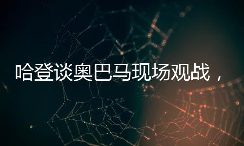 哈登談奧巴馬現(xiàn)場(chǎng)觀戰(zhàn)，一場(chǎng)歷史與籃球的交融盛宴