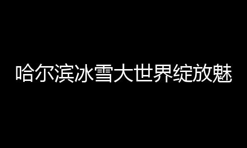 哈爾濱冰雪大世界綻放魅力，52天吸引超300萬(wàn)游客暢游冰雪奇緣