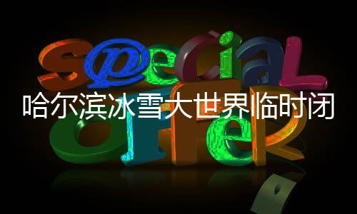 哈爾濱冰雪大世界臨時閉園一天的通告與解析