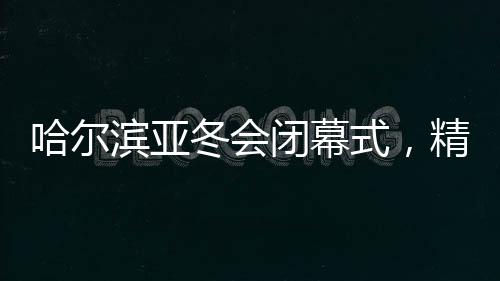 哈爾濱亞冬會閉幕式，精彩回顧與未來展望