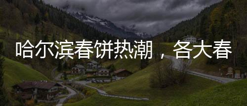 哈爾濱春餅熱潮，各大春餅店爆滿，排隊(duì)成常態(tài)