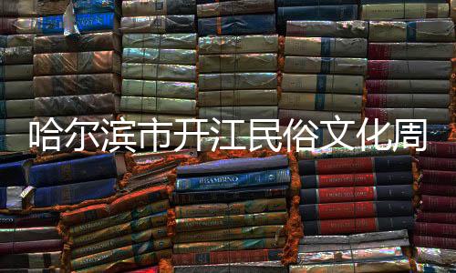 哈爾濱市開江民俗文化周解鎖文旅消費新場景