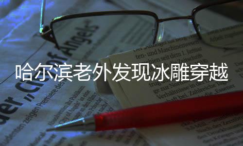 哈爾濱老外發(fā)現(xiàn)冰雕穿越，一場跨越時空的藝術(shù)之旅