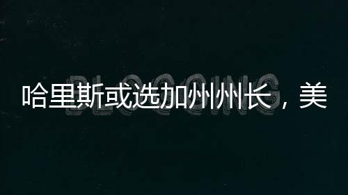 哈里斯或選加州州長，美國政治風(fēng)向的新啟示