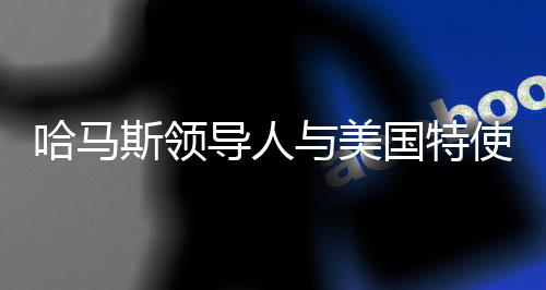 哈馬斯領(lǐng)導(dǎo)人與美國特使多次會談，探尋雙方交涉核心與未來走向