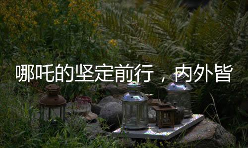 哪吒的堅定前行，內(nèi)外皆剛，無畏內(nèi)耗之力
