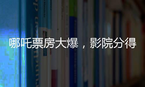 哪吒票房大爆，影院分得豐厚收益