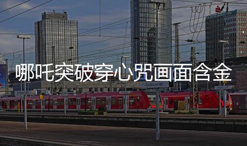 哪吒突破穿心咒畫面含金量解析，傳奇畫面中的深遠(yuǎn)內(nèi)涵