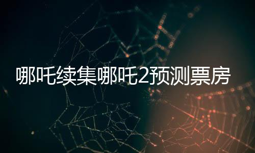 哪吒續(xù)集哪吒2預(yù)測票房下跌，市場反應(yīng)與觀眾期待之間的落差？