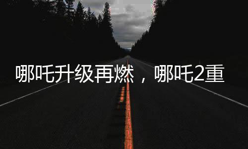 哪吒升級(jí)再燃，哪吒2重磅發(fā)布與哪吒1的特殊連結(jié)事件揭曉！
