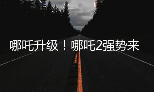 哪吒升級(jí)！哪吒2強(qiáng)勢(shì)來襲，與哪吒1共享榮光時(shí)刻