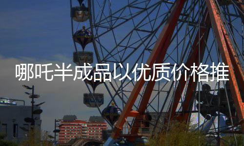 哪吒半成品以優(yōu)質(zhì)價(jià)格推出市場，一斤僅售3.5元