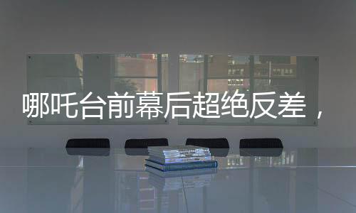 哪吒臺前幕后超絕反差，探尋神話英雄背后的故事與魅力