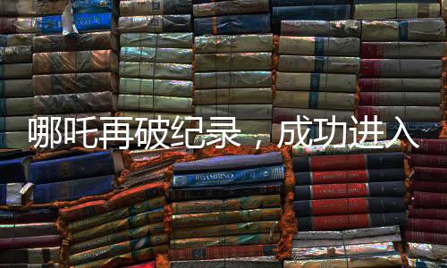 哪吒再破紀錄，成功進入影史前十大