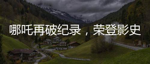 哪吒再破紀(jì)錄，榮登影史前十行列