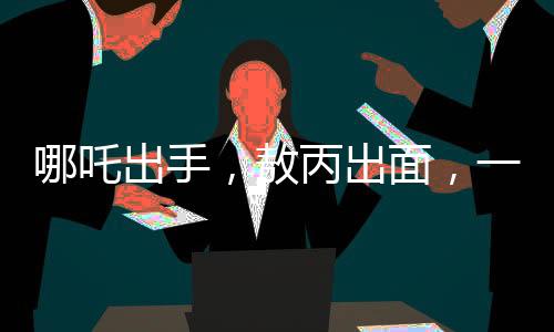 哪吒出手，敖丙出面，一場(chǎng)意外沖突背后的故事