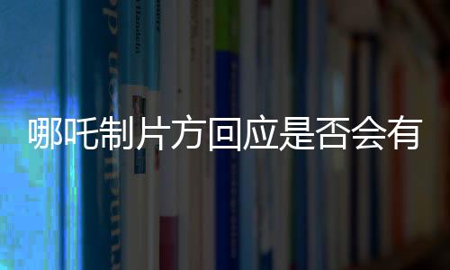 哪吒制片方回應(yīng)是否會有第三部，未來或?qū)⒗^續(xù)探索哪吒傳奇