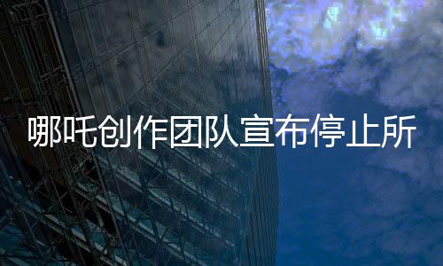 哪吒創(chuàng)作團隊宣布停止所有對外采訪，專注于作品，力求完美呈現(xiàn)