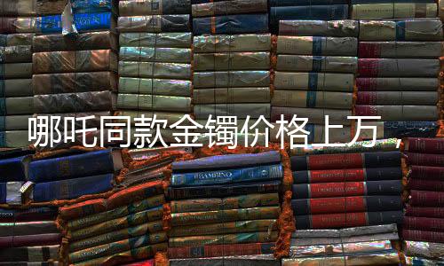 哪吒同款金鐲價(jià)格上萬，打金店店主揭秘背后的故事