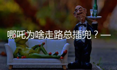 哪吒為啥走路總插兜？——探究神話人物背后的文化深意