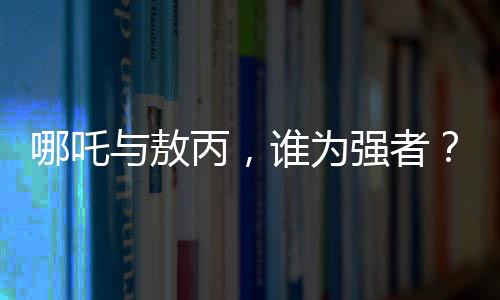 哪吒與敖丙，誰為強(qiáng)者？與鰲拜的比較又揭示了什么？