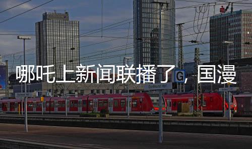 哪吒上新聞聯(lián)播了，國漫之光引領(lǐng)文化傳播新篇章
