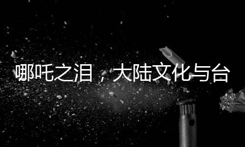 哪吒之淚，大陸文化與臺灣青年的深度交融，喚醒共同情感記憶