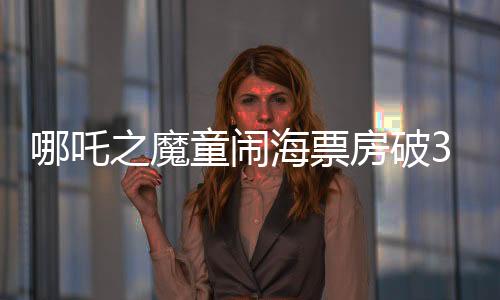 哪吒之魔童鬧海票房破35億，創(chuàng)國產(chǎn)動畫新紀錄