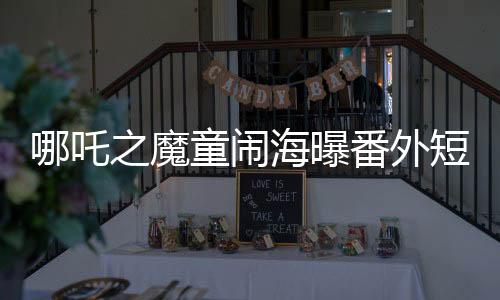 哪吒之魔童鬧海曝番外短片，精彩瞬間一網(wǎng)打盡
