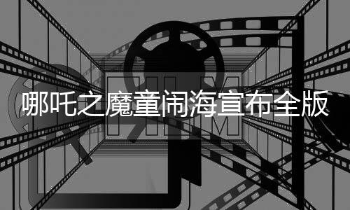 哪吒之魔童鬧海宣布全版本上映，重磅國漫再現(xiàn)熒屏，期待已久