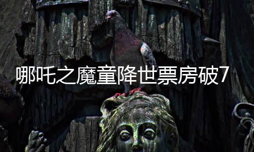 哪吒之魔童降世票房破75億，打破中國動畫電影新紀(jì)錄！