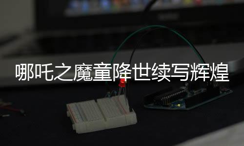 哪吒之魔童降世續(xù)寫輝煌，票房破百億挑戰(zhàn)全球頂尖！