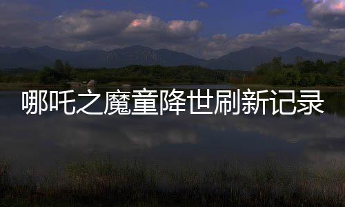 哪吒之魔童降世刷新記錄，全球票房榜前七震撼來(lái)襲！