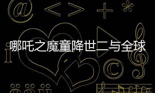 哪吒之魔童降世二與全球影史票房冠軍差距百億——破局與破紀錄的雙重挑戰(zhàn)