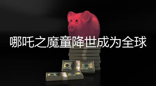 哪吒之魔童降世成為全球動(dòng)畫片票房第二名，突破界限躋身全球票房榜TOP 10行列