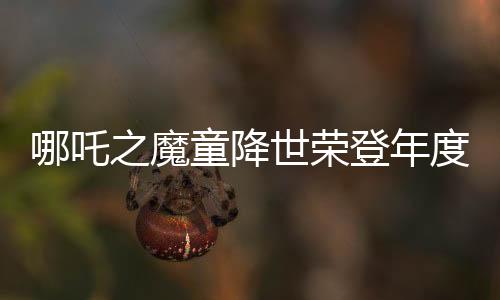 哪吒之魔童降世榮登年度票房榜首，掀起觀影熱潮