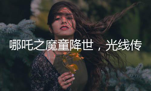 哪吒之魔童降世，光線傳媒投資的奇跡，贏得矚目
