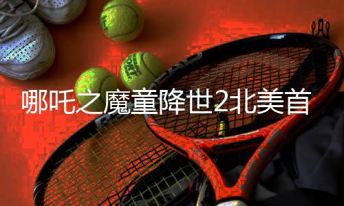 哪吒之魔童降世2北美首日票房突破310萬美元，創(chuàng)華語電影新紀錄