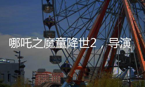 哪吒之魔童降世2，導(dǎo)演擔(dān)憂不符合北美調(diào)性