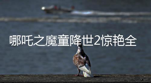 哪吒之魔童降世2驚艷全球，美媒罕見稱贊霸榜熱搜