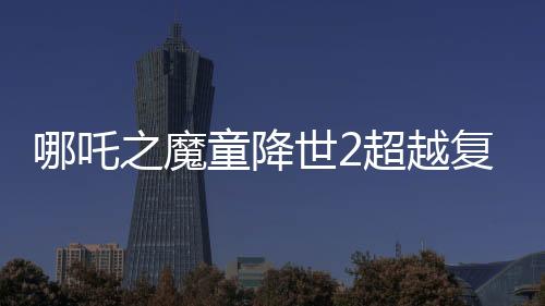 哪吒之魔童降世2超越復仇者聯(lián)盟3成為全球票房第六