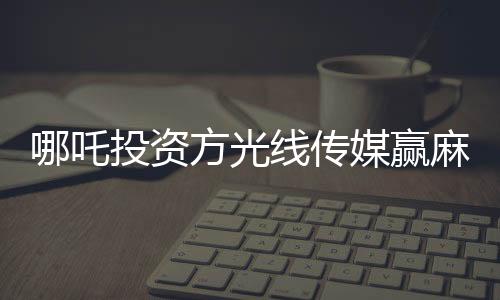 哪吒投資方光線傳媒贏麻了，背后的故事與影響