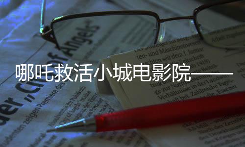 哪吒救活小城電影院——神話力量與現(xiàn)實重塑之旅