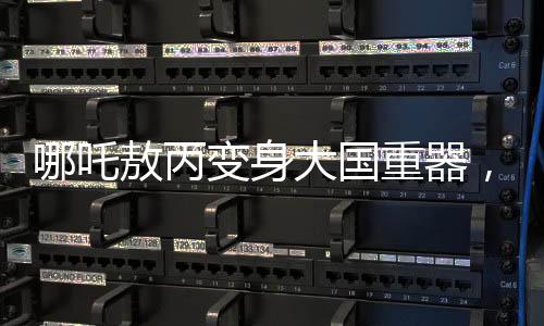 哪吒敖丙變身大國重器，炫酷科技展現(xiàn)中國力量