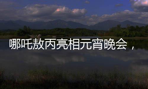 哪吒敖丙亮相元宵晚會，傳統(tǒng)文化與現(xiàn)代舞臺的璀璨交融
